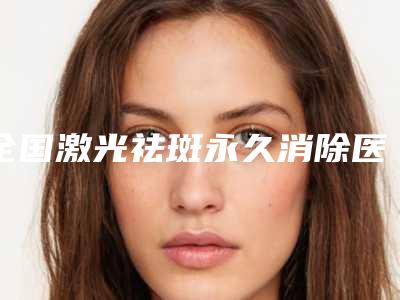 全国激光祛斑永久消除医院上榜名单二十强2025版更新-稳居口碑人气前三