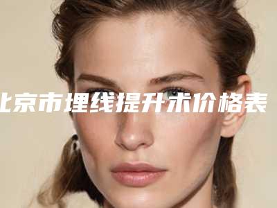 北京市埋线提升术价格表全新预览版-北京市埋线提升术价格如何确定呢