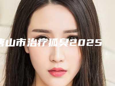 唐山市治疗狐臭2025官方价格表展示-均价治疗狐臭18896元