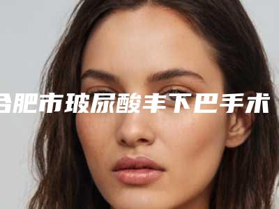 合肥市玻尿酸丰下巴手术医院排行前十名都是哪些上榜(合肥市玻尿酸丰下巴手术整形医院)