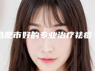 合肥市好的专业治疗祛痘机构哪家强-专业治疗祛痘费用是需要多少