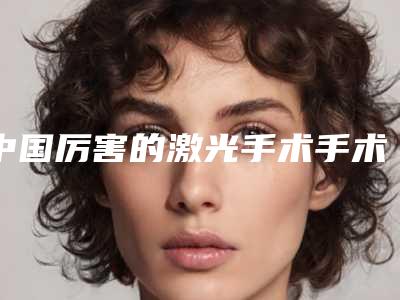 中国厉害的激光手术手术医生:激光手术手术医生前50为您介绍