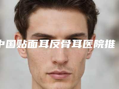 中国贴面耳反骨耳医院推荐:贴面耳反骨耳医院前50强值得一览
