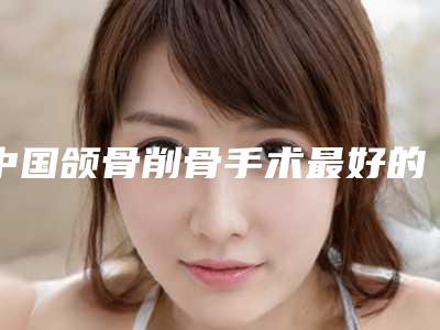 中国颌骨削骨手术最好的整形医院:颌骨削骨手术医院强榜前50位独个发布