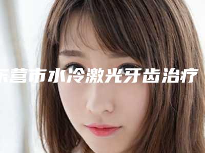 东营市水冷激光牙齿治疗医院上榜名单top10强大分享(东营市水冷激光牙齿治疗口腔医院揭晓_一键收藏)