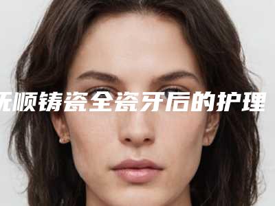 抚顺铸瓷全瓷牙后的护理应注意哪些