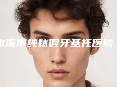 本溪市纯钛假牙基托医院排行榜PK(本溪博爱口腔诊所实力口碑并存)