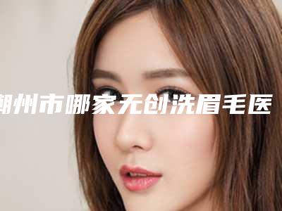 潮州市哪家无创洗眉毛医院好(潮州柏蕾医疗美容看谁个更出色)