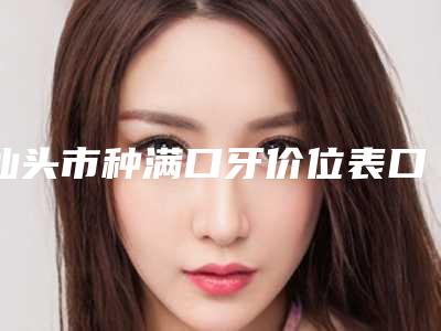 汕头市种满口牙价位表口碑详细-汕头市种满口牙价格