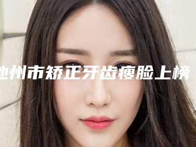 池州市矫正牙齿瘦脸上榜名单前十名近期全新公布-池州市矫正牙齿瘦脸口腔医生