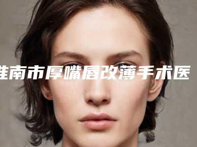 淮南市厚嘴唇改薄手术医生在榜名单推荐十位实力派供你选择-淮南市贺永奎整形医生