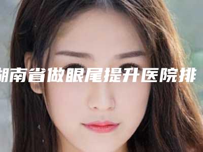 湖南省做眼尾提升医院排名top10口碑医-排名靠前湖南省整形医院