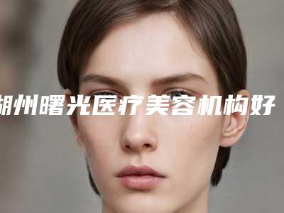 湖州曙光医疗美容机构好吗-价目表2025来了