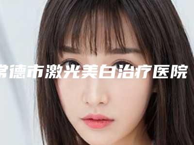 常德市激光美白治疗医院上榜清单综合实力前十佳全面pk(常德市激光美白治疗整形医院)