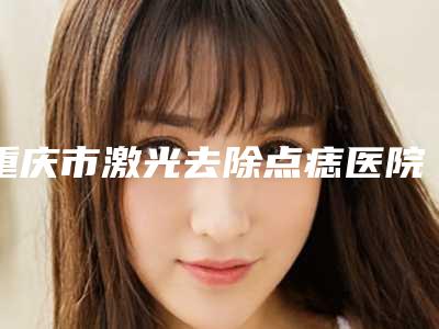 重庆市激光去除点痣医院排名榜前十强测评(重庆忠文整形美容实力效果一览无余)