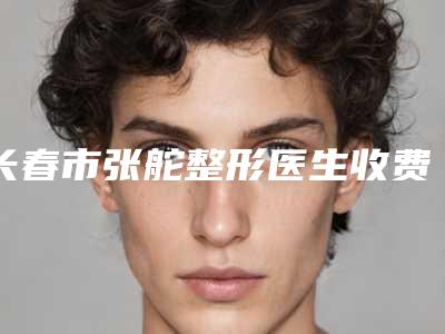长春市张舵整形医生收费标准项目2025分享