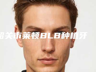 韶关市莱顿BLB种植牙排名推荐十个实力派供你选择-韶关市莱顿BLB种植牙口腔医生