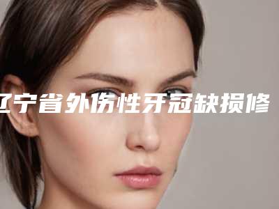 辽宁省外伤性牙冠缺损修复排名榜前10名最新反馈-辽宁省外伤性牙冠缺损修复口腔医生
