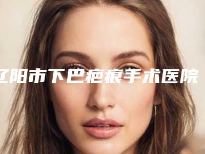 辽阳市下巴疤痕手术医院上榜名单哪家靠谱安全(辽阳市下巴疤痕手术整形医院)