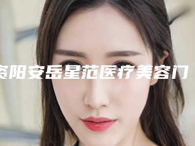 资阳安岳星范医疗美容门诊部价格(费用)清单新版上线一览附激光去疤痕案例