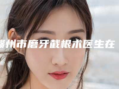 赣州市磨牙截根术医生在榜清单前十位技术抓抓抓-赣州市仇侃敏口腔医生