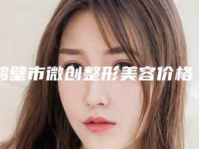 鹤壁市微创整形美容价格收费表医生推荐_手术一览(微创整形美容均价为:20803元)
