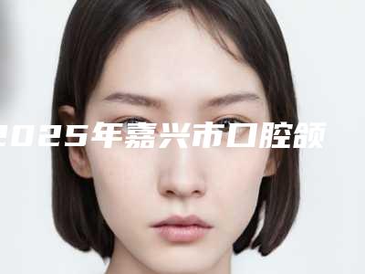2025年嘉兴市口腔颌面修复医院综合实力top10强排名榜名次公布-嘉善雅康口腔门诊部行业领头