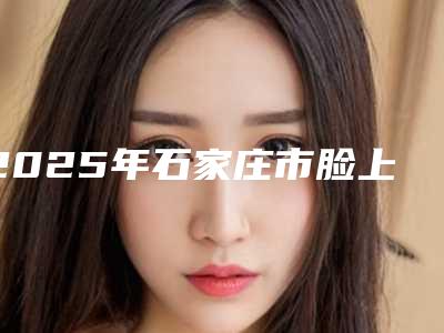 2025年石家庄市脸上小雀斑去除整形医院在榜清单top10强权威盘点
